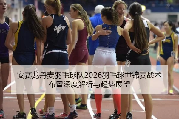 安赛龙丹麦羽毛球队2026羽毛球世锦赛战术布置深度解析与趋势展望
